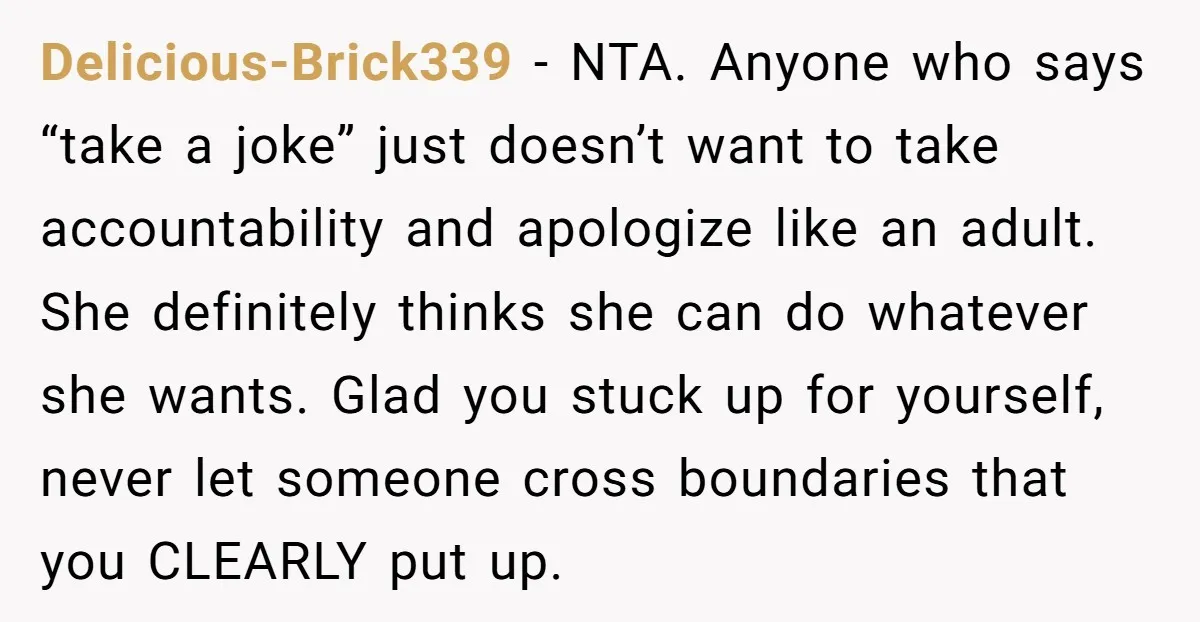 Delicious-Brick339 − NTA. Anyone who says “take a joke” just doesn’t want to take accountability and apologize like an adult. She definitely thinks she can do whatever she wants. Glad...