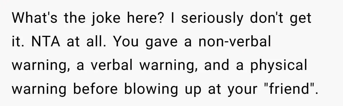 What's the joke here? I seriously don't get it. NTA at all. You gave a non-verbal warning, a verbal warning, and a physical warning before blowing up at your "friend".