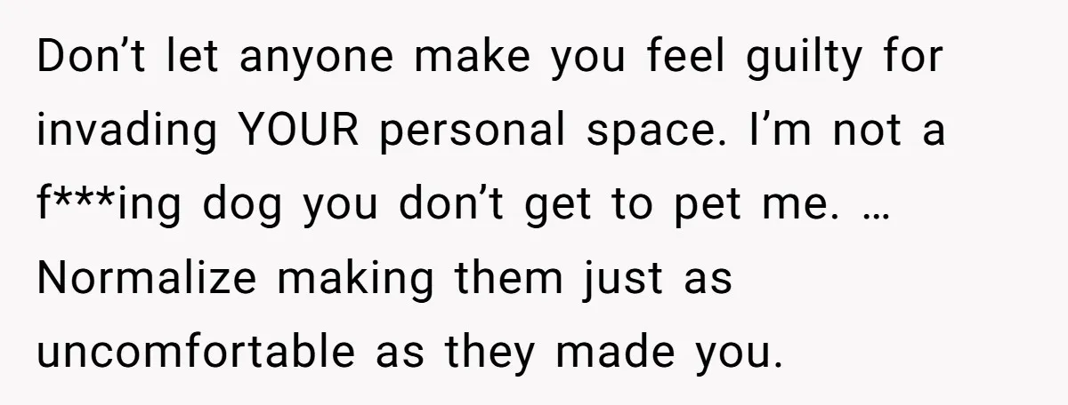 Don’t let anyone make you feel guilty for invading YOUR personal space. I’m not a f***ing dog you don’t get to pet me. … Normalize making them just as uncomfortable...