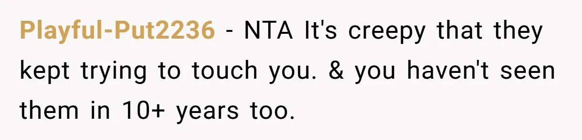 Playful-Put2236 − NTA It's creepy that they kept trying to touch you. & you haven't seen them in 10+ years too.