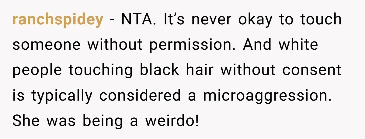 ranchspidey − NTA. It’s never okay to touch someone without permission. And white people touching black hair without consent is typically considered a microaggression. She was being a weirdo!