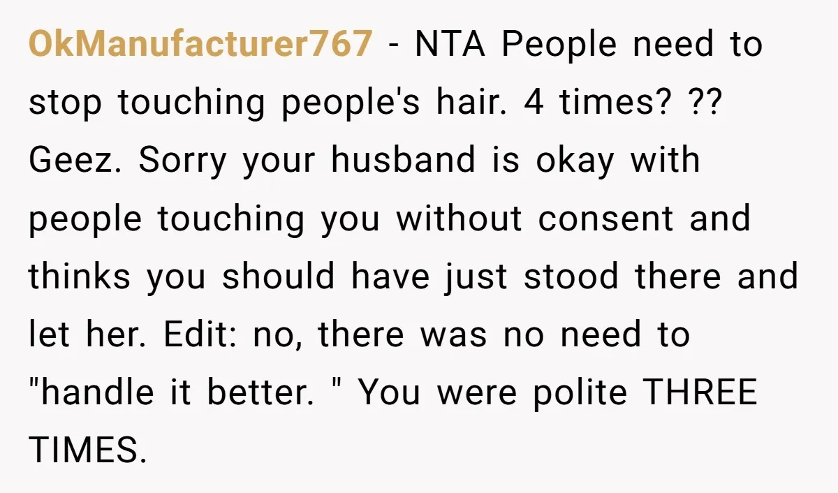 OkManufacturer767 − NTA People need to stop touching people's hair. 4 times? ?? Geez. Sorry your husband is okay with people touching you without consent and thinks you should have...