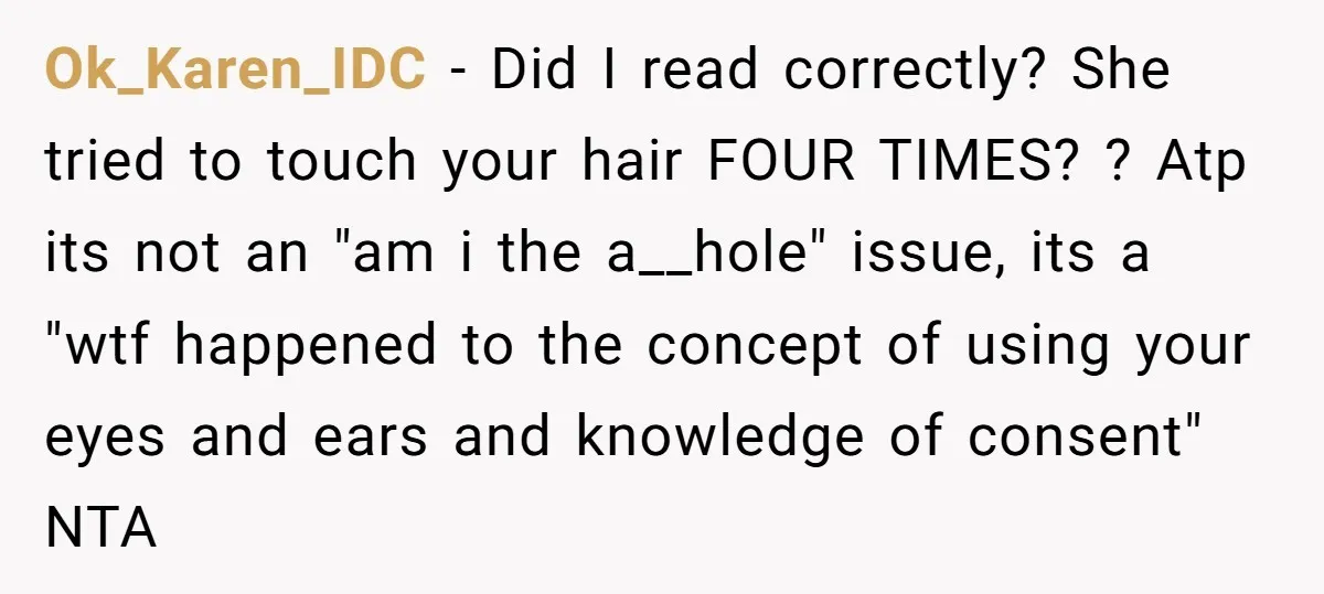 Ok_Karen_IDC − Did I read correctly? She tried to touch your hair FOUR TIMES? ? Atp its not an "am i the a__hole" issue, its a "wtf happened to the...