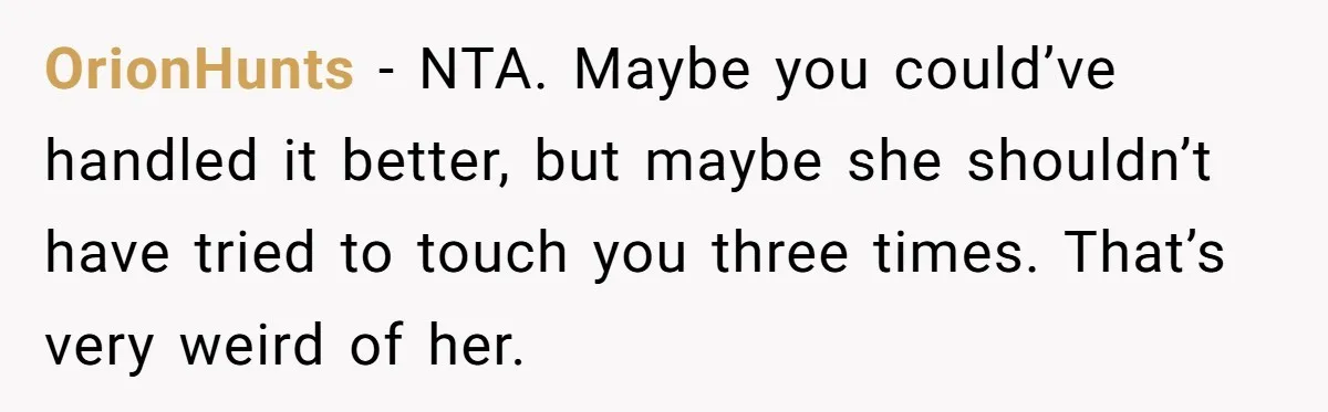 OrionHunts − NTA. Maybe you could’ve handled it better, but maybe she shouldn’t have tried to touch you three times. That’s very weird of her.