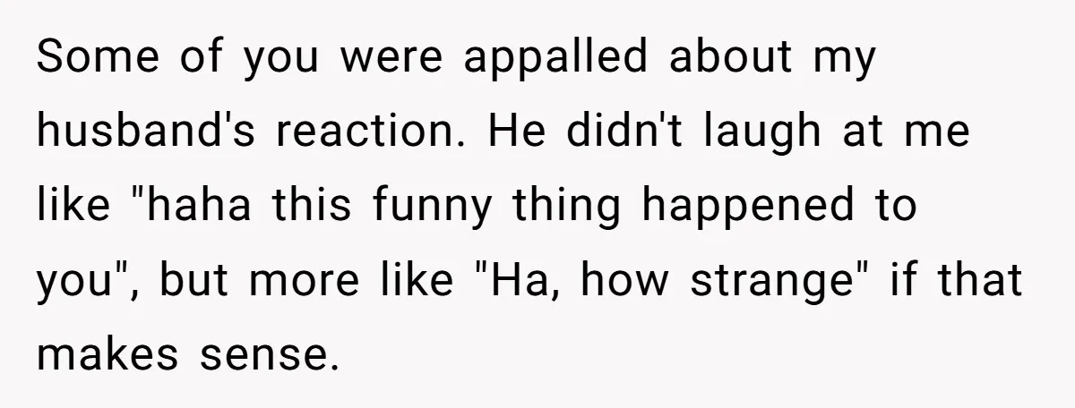 Some of you were appalled about my husband's reaction. He didn't laugh at me like "haha this funny thing happened to you", but more like "Ha, how strange" if that...