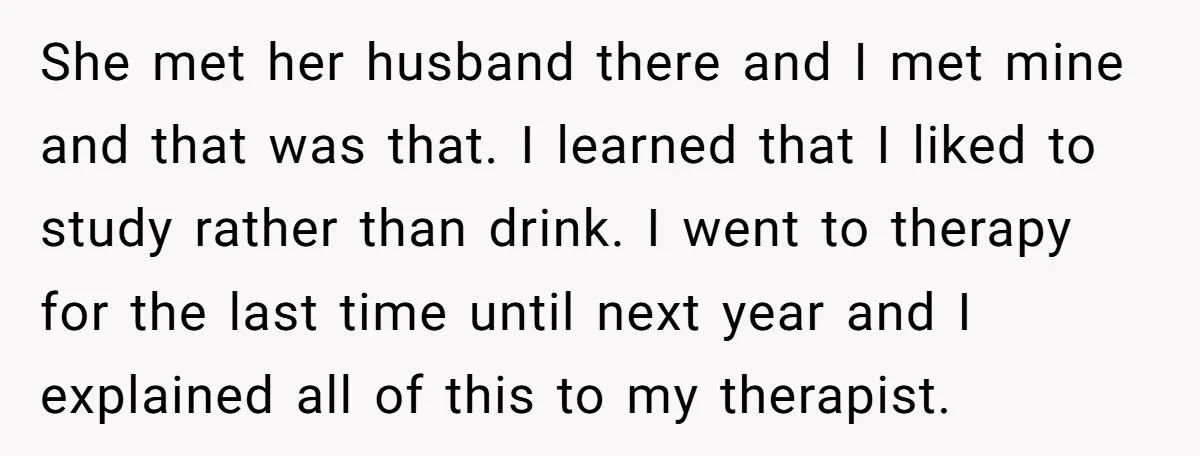 She met her husband there and I met mine and that was that. I learned that I liked to study rather than drink. I went to therapy for the last...