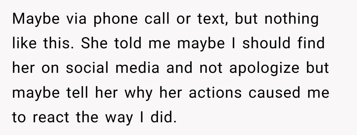 Maybe via phone call or text, but nothing like this. She told me maybe I should find her on social media and not apologize but maybe tell her why her...