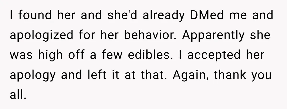 I found her and she'd already DMed me and apologized for her behavior. Apparently she was high off a few edibles. I accepted her apology and left it at that....