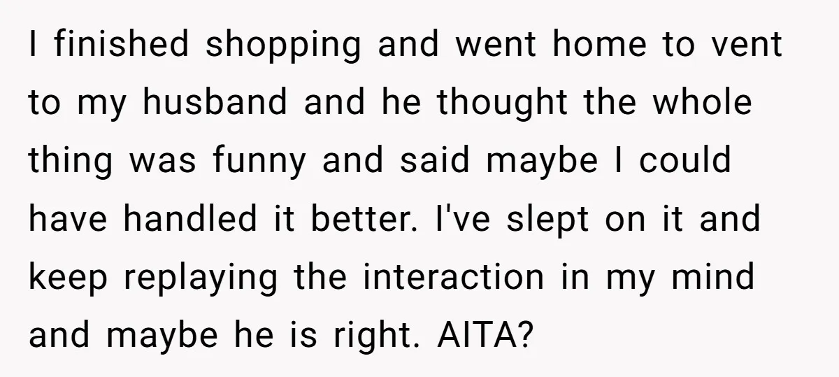 I finished shopping and went home to vent to my husband and he thought the whole thing was funny and said maybe I could have handled it better. I've slept...