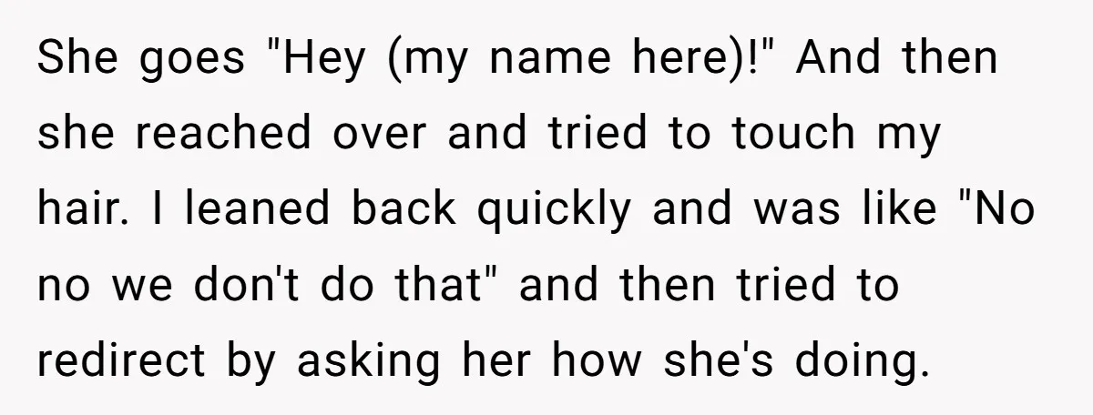 She goes "Hey (my name here)!" And then she reached over and tried to touch my hair. I leaned back quickly and was like "No no we don't do that"...