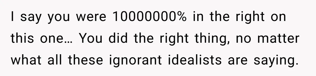 I say you were 10000000% in the right on this one… You did the right thing, no matter what all these ignorant idealists are saying.