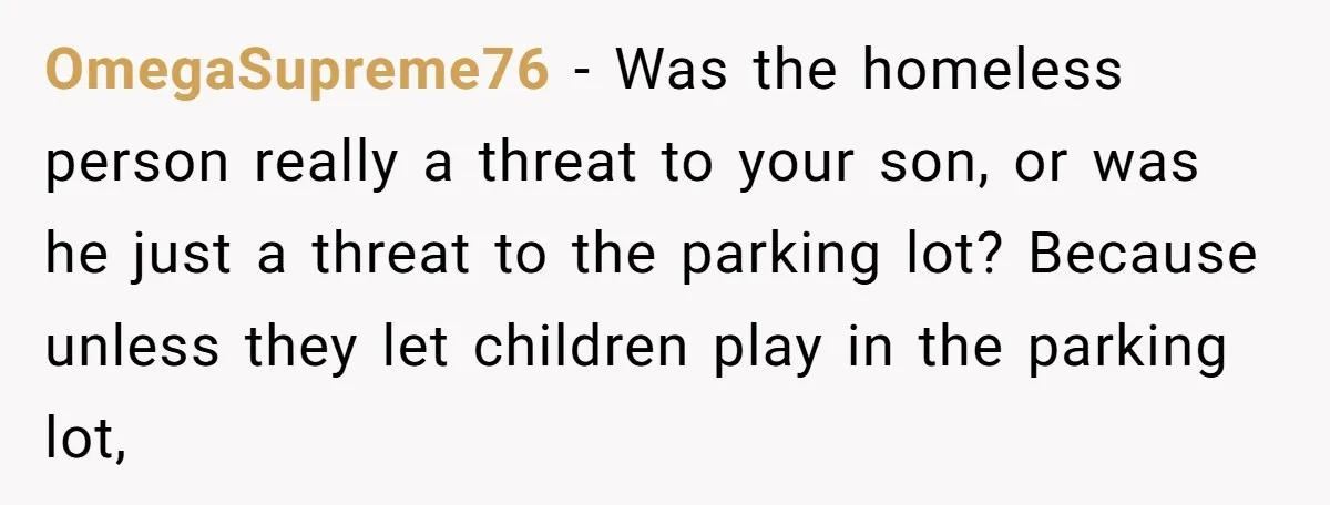 OmegaSupreme76 − Was the homeless person really a threat to your son, or was he just a threat to the parking lot? Because unless they let children play in the...