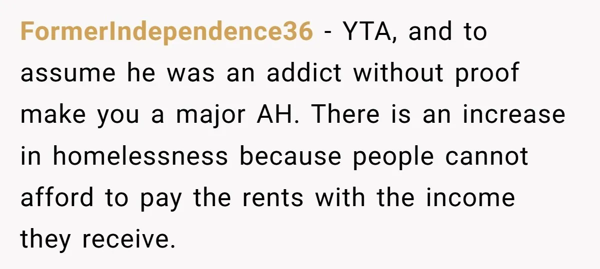 FormerIndependence36 − YTA, and to assume he was an addict without proof make you a major AH. There is an increase in homelessness because people cannot afford to pay the...