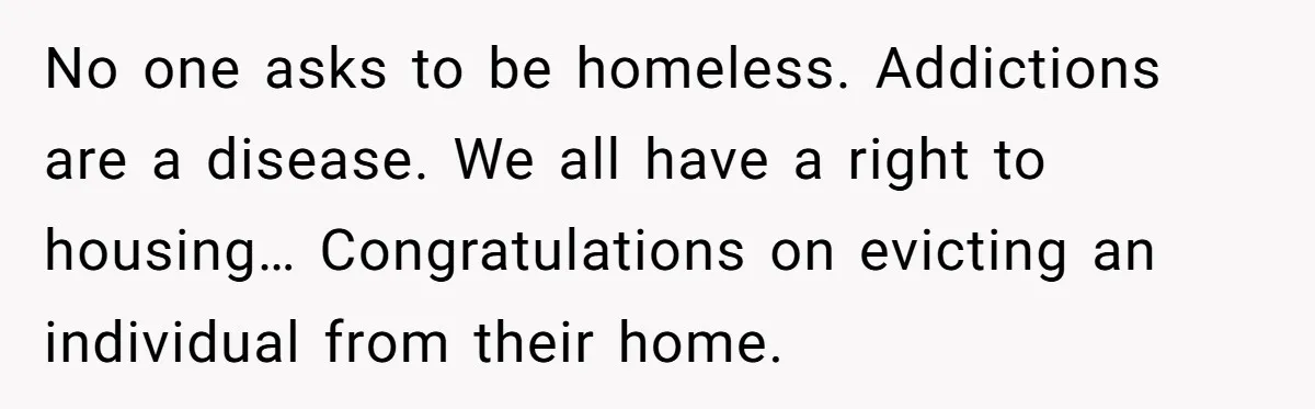 No one asks to be homeless. Addictions are a disease. We all have a right to housing… Congratulations on evicting an individual from their home.