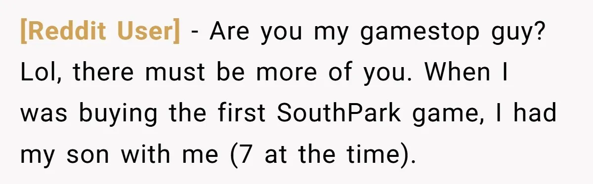 [Reddit User] − Are you my gamestop guy? Lol, there must be more of you. When I was buying the first SouthPark game, I had my son with me (7...