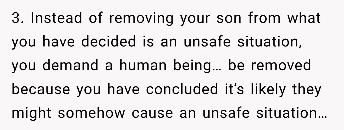 3. Instead of removing your son from what you have decided is an unsafe situation, you demand a human being… be removed because you have concluded it’s likely they might...