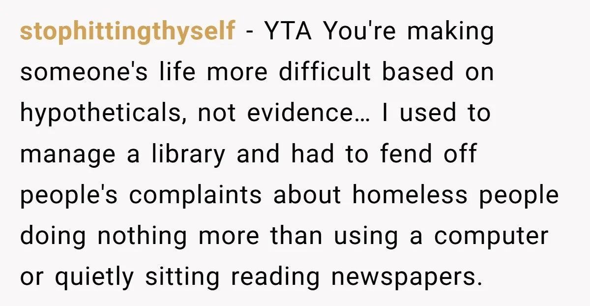 stophittingthyself − YTA You're making someone's life more difficult based on hypotheticals, not evidence… I used to manage a library and had to fend off people's complaints about homeless people...