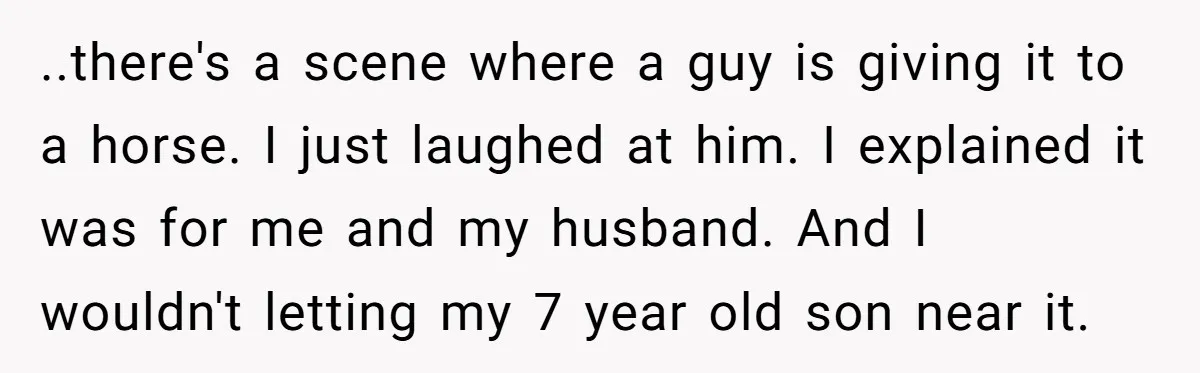 ..there's a scene where a guy is giving it to a horse. I just laughed at him. I explained it was for me and my husband. And I wouldn't letting...