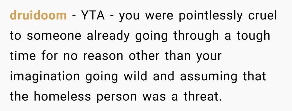 druidoom − YTA - you were pointlessly cruel to someone already going through a tough time for no reason other than your imagination going wild and assuming that the homeless...