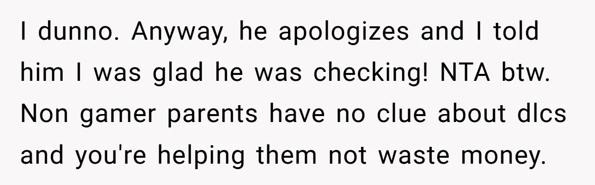 I dunno. Anyway, he apologizes and I told him I was glad he was checking! NTA btw. Non gamer parents have no clue about dlcs and you're helping them not...