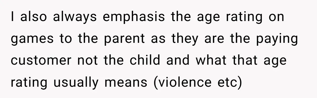 I also always emphasis the age rating on games to the parent as they are the paying customer not the child and what that age rating usually means (violence etc)