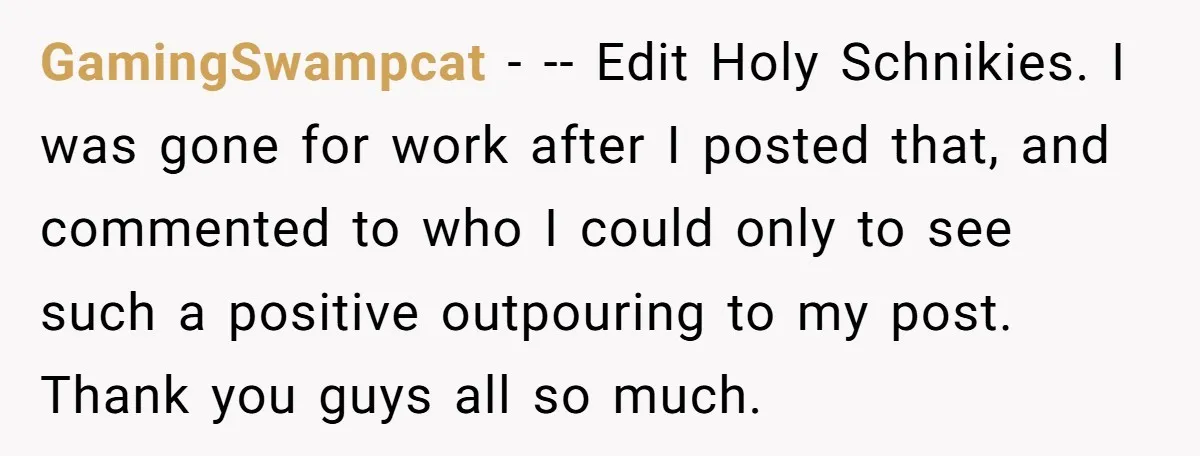 GamingSwampcat − -- Edit Holy Schnikies. I was gone for work after I posted that, and commented to who I could only to see such a positive outpouring to my...