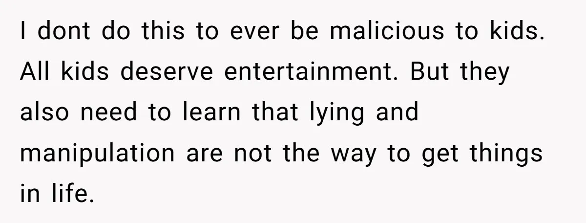 I dont do this to ever be malicious to kids. All kids deserve entertainment. But they also need to learn that lying and manipulation are not the way to get...