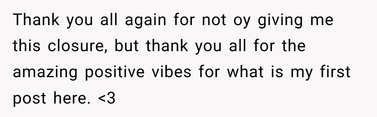 Thank you all again for not oy giving me this closure, but thank you all for the amazing positive vibes for what is my first post here. <3