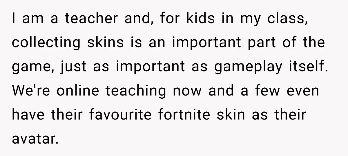 I am a teacher and, for kids in my class, collecting skins is an important part of the game, just as important as gameplay itself. We're online teaching now and...
