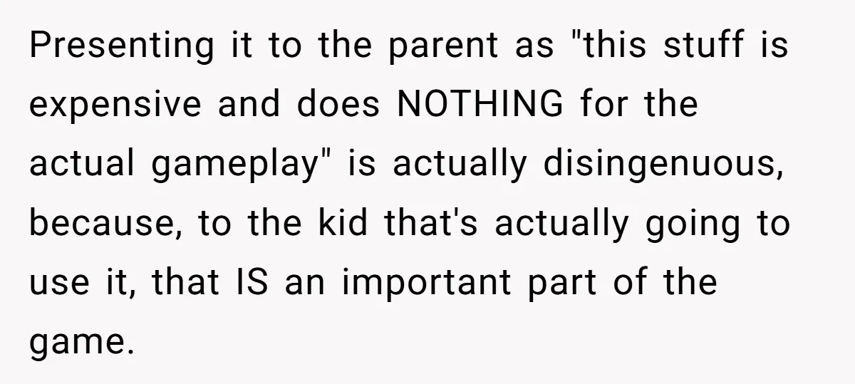 Presenting it to the parent as "this stuff is expensive and does NOTHING for the actual gameplay" is actually disingenuous, because, to the kid that's actually going to use it,...