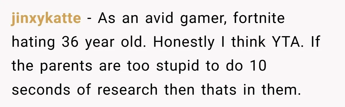 jinxykatte − As an avid gamer, fortnite hating 36 year old. Honestly I think YTA. If the parents are too stupid to do 10 seconds of research then thats in...
