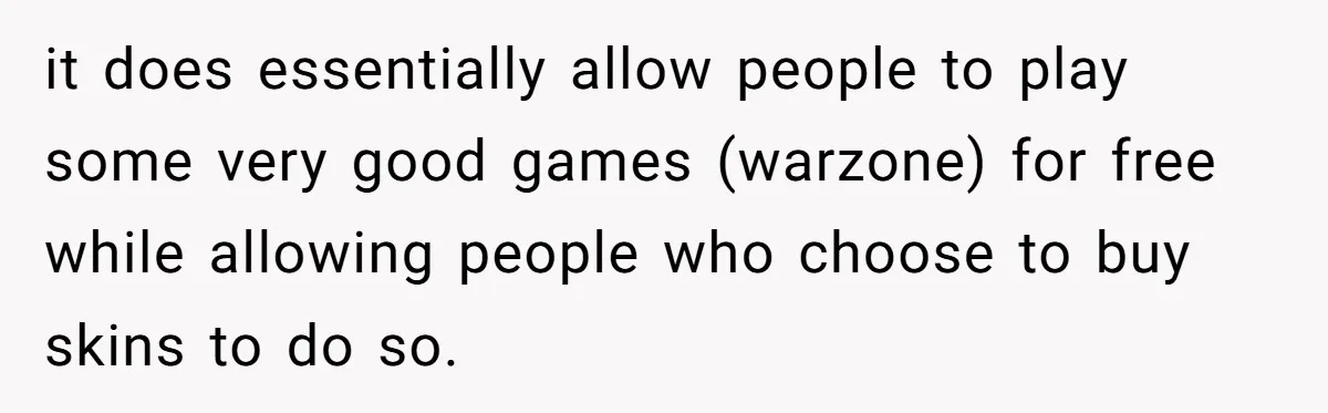 it does essentially allow people to play some very good games (warzone) for free while allowing people who choose to buy skins to do so.