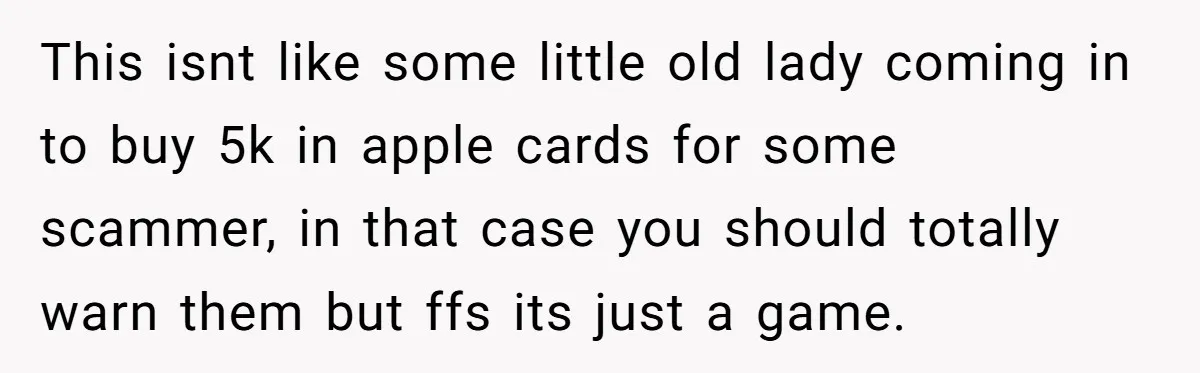 This isnt like some little old lady coming in to buy 5k in apple cards for some scammer, in that case you should totally warn them but ffs its just...