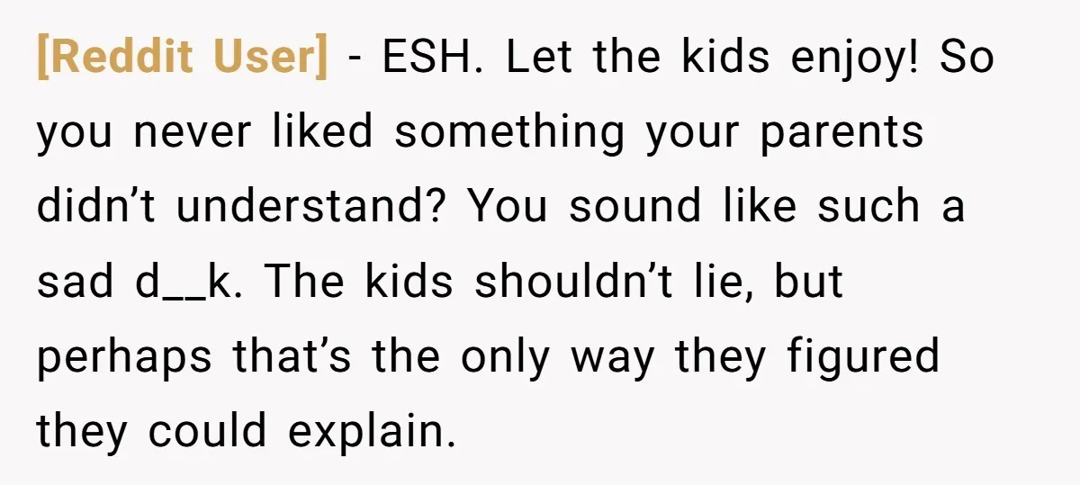 [Reddit User] − ESH. Let the kids enjoy! So you never liked something your parents didn’t understand? You sound like such a sad d__k. The kids shouldn’t lie, but perhaps...