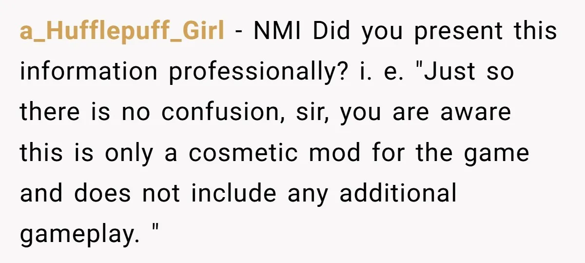a_Hufflepuff_Girl − NMI Did you present this information professionally? i. e. "Just so there is no confusion, sir, you are aware this is only a cosmetic mod for the game...