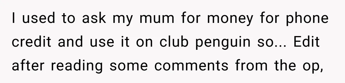I used to ask my mum for money for phone credit and use it on club penguin so... Edit after reading some comments from the op,