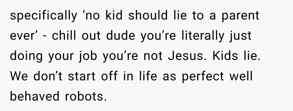 specifically ‘no kid should lie to a parent ever’ - chill out dude you’re literally just doing your job you’re not Jesus. Kids lie. We don’t start off in life...