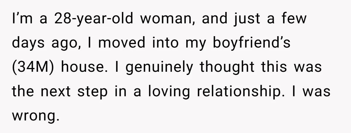I’m a 28-year-old woman, and just a few days ago, I moved into my boyfriend’s (34M) house. I genuinely thought this was the next step in a loving relationship. I...