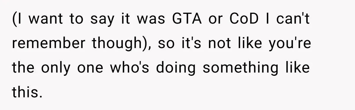 (I want to say it was GTA or CoD I can't remember though), so it's not like you're the only one who's doing something like this.
