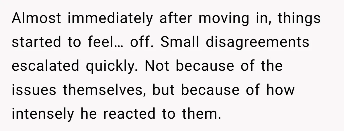 Almost immediately after moving in, things started to feel… off. Small disagreements escalated quickly. Not because of the issues themselves, but because of how intensely he reacted to them.
