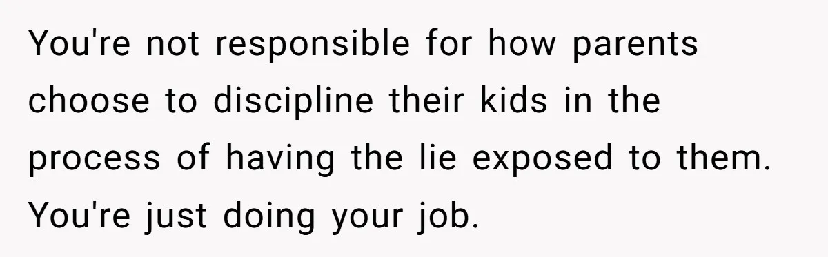 You're not responsible for how parents choose to discipline their kids in the process of having the lie exposed to them. You're just doing your job.