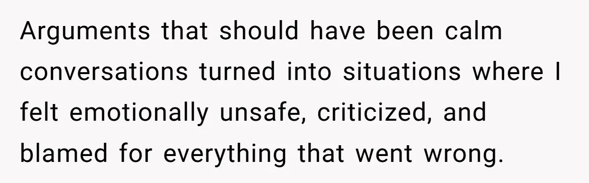 Arguments that should have been calm conversations turned into situations where I felt emotionally unsafe, criticized, and blamed for everything that went wrong.