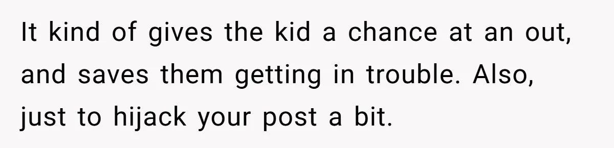 It kind of gives the kid a chance at an out, and saves them getting in trouble. Also, just to hijack your post a bit.