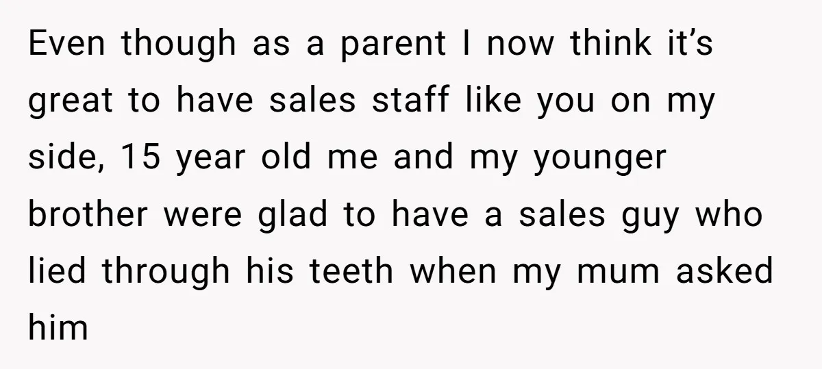 Even though as a parent I now think it’s great to have sales staff like you on my side, 15 year old me and my younger brother were glad to...