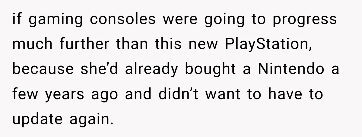 if gaming consoles were going to progress much further than this new PlayStation, because she’d already bought a Nintendo a few years ago and didn’t want to have to update...