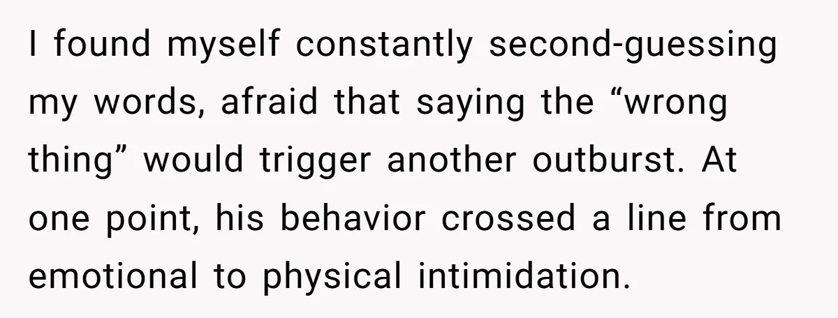I found myself constantly second-guessing my words, afraid that saying the “wrong thing” would trigger another outburst. At one point, his behavior crossed a line from emotional to physical intimidation.