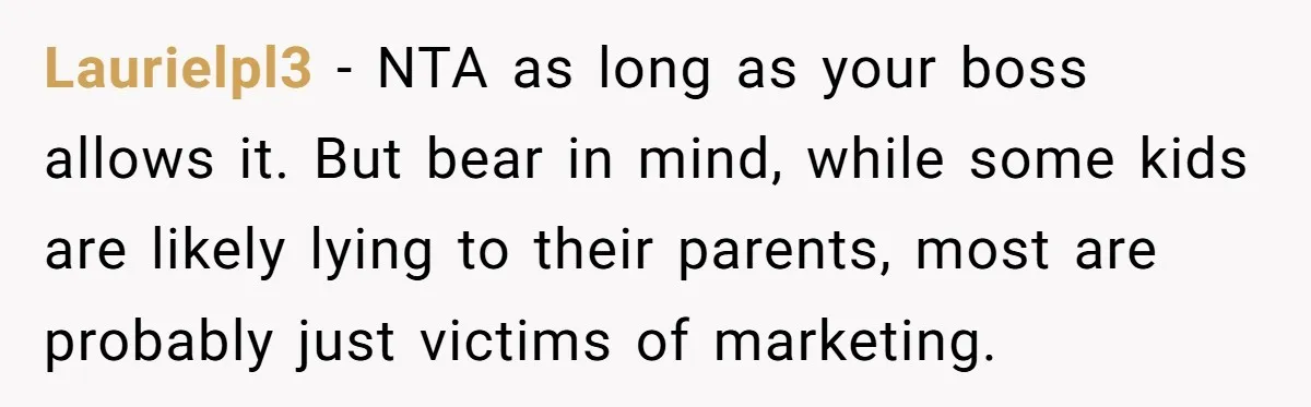 Laurielpl3 − NTA as long as your boss allows it. But bear in mind, while some kids are likely lying to their parents, most are probably just victims of marketing.