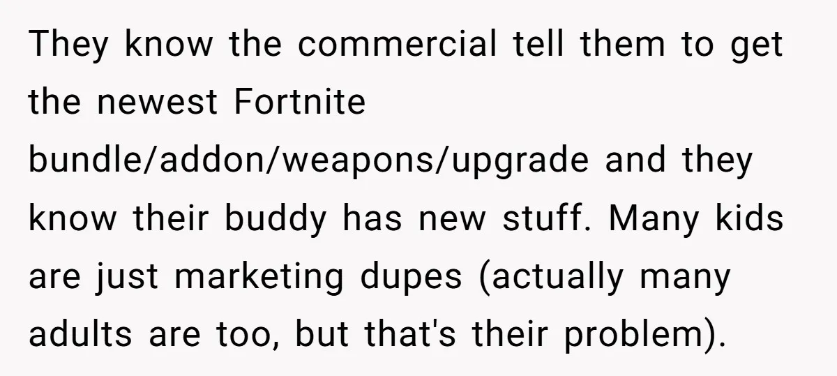 They know the commercial tell them to get the newest Fortnite bundle/addon/weapons/upgrade and they know their buddy has new stuff. Many kids are just marketing dupes (actually many adults are...