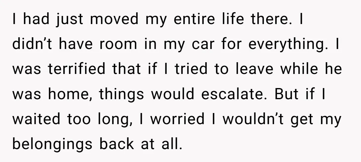 I had just moved my entire life there. I didn’t have room in my car for everything. I was terrified that if I tried to leave while he was home,...