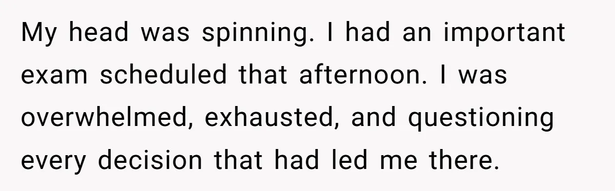 My head was spinning. I had an important exam scheduled that afternoon. I was overwhelmed, exhausted, and questioning every decision that had led me there.